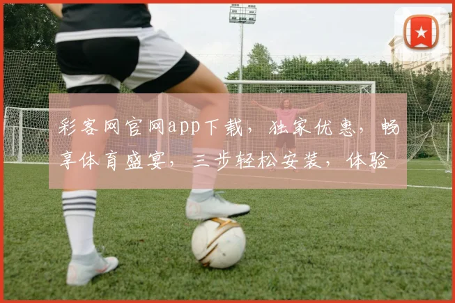 彩客网官网app下载，独家优惠，畅享体育盛宴，三步轻松安装，体验专业赛事