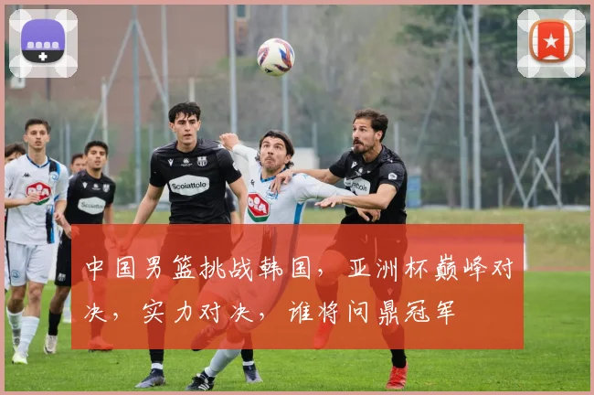 中国男篮挑战韩国，亚洲杯巅峰对决，实力对决，谁将问鼎冠军