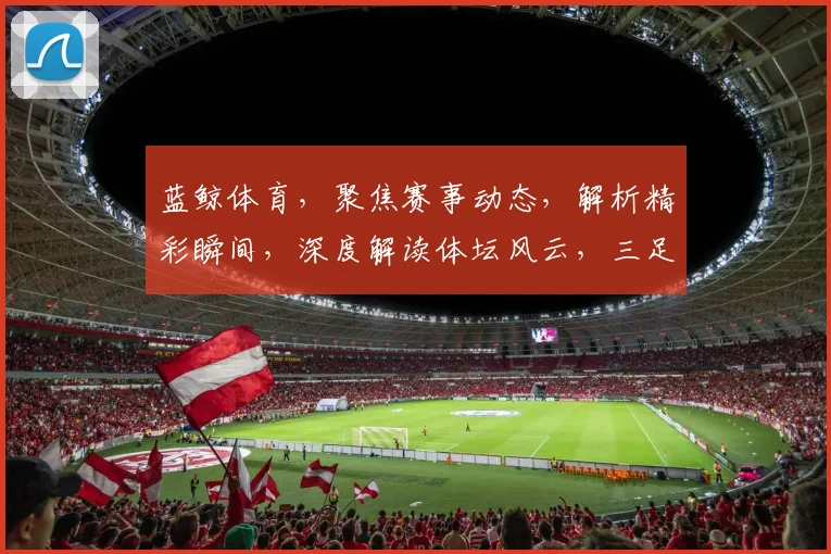蓝鲸体育，聚焦赛事动态，解析精彩瞬间，深度解读体坛风云，三足鼎立，共赏体育盛宴