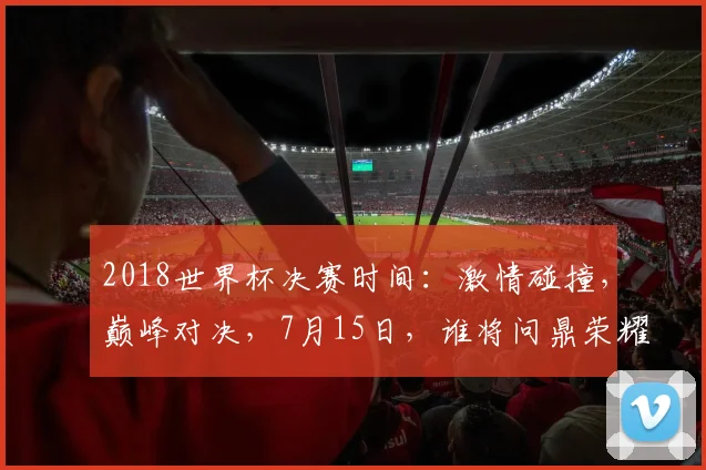 2018世界杯决赛时间：激情碰撞，巅峰对决，7月15日，谁将问鼎荣耀