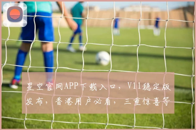星空官网APP下载入口，V11稳定版发布，香港用户必看，三重惊喜等你来