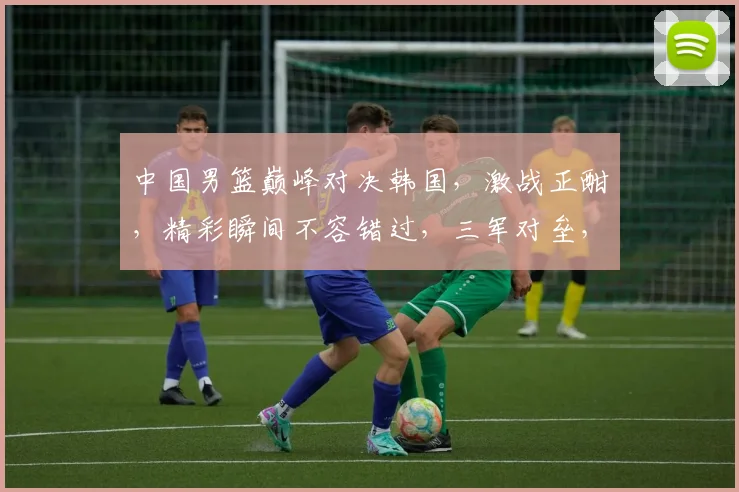 中国男篮巅峰对决韩国，激战正酣，精彩瞬间不容错过，三军对垒，谁能问鼎